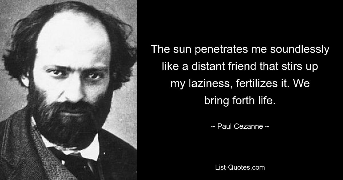 The sun penetrates me soundlessly like a distant friend that stirs up my laziness, fertilizes it. We bring forth life. — © Paul Cezanne