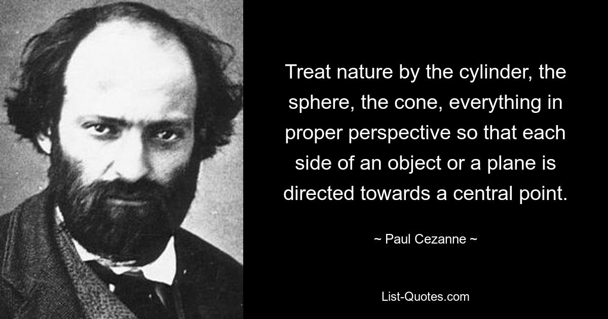 Treat nature by the cylinder, the sphere, the cone, everything in proper perspective so that each side of an object or a plane is directed towards a central point. — © Paul Cezanne