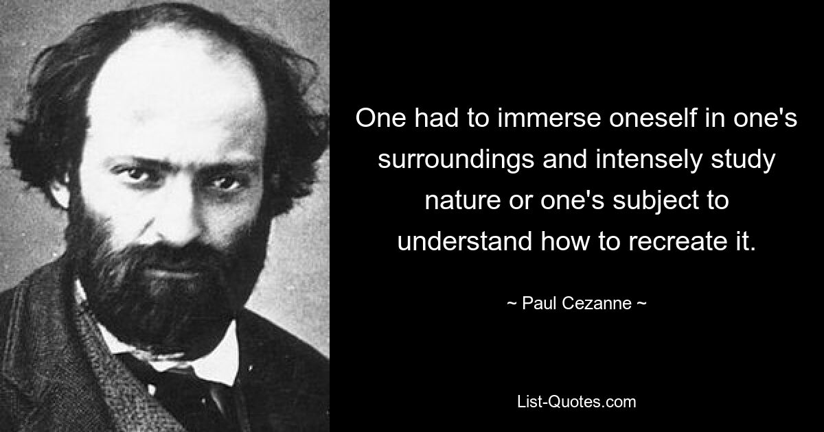 One had to immerse oneself in one's surroundings and intensely study nature or one's subject to understand how to recreate it. — © Paul Cezanne