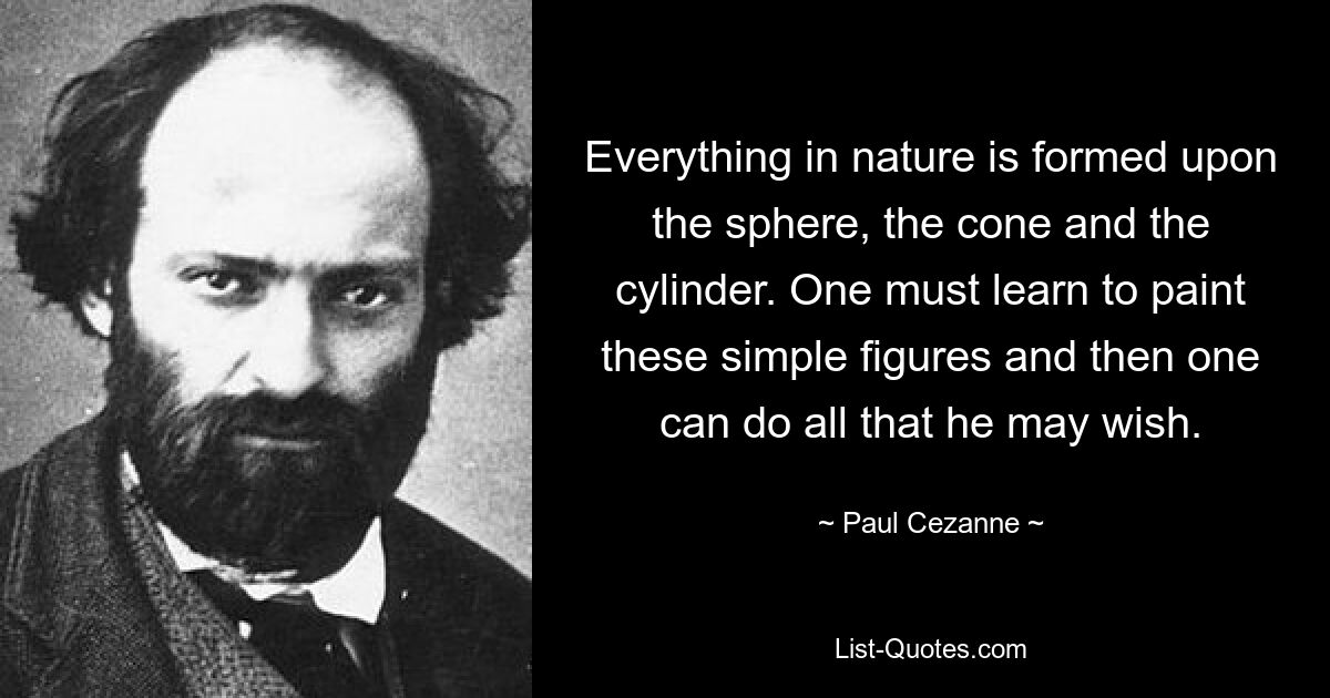 Everything in nature is formed upon the sphere, the cone and the cylinder. One must learn to paint these simple figures and then one can do all that he may wish. — © Paul Cezanne