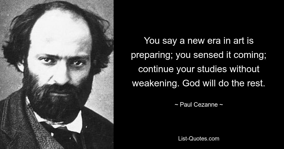 You say a new era in art is preparing; you sensed it coming; continue your studies without weakening. God will do the rest. — © Paul Cezanne