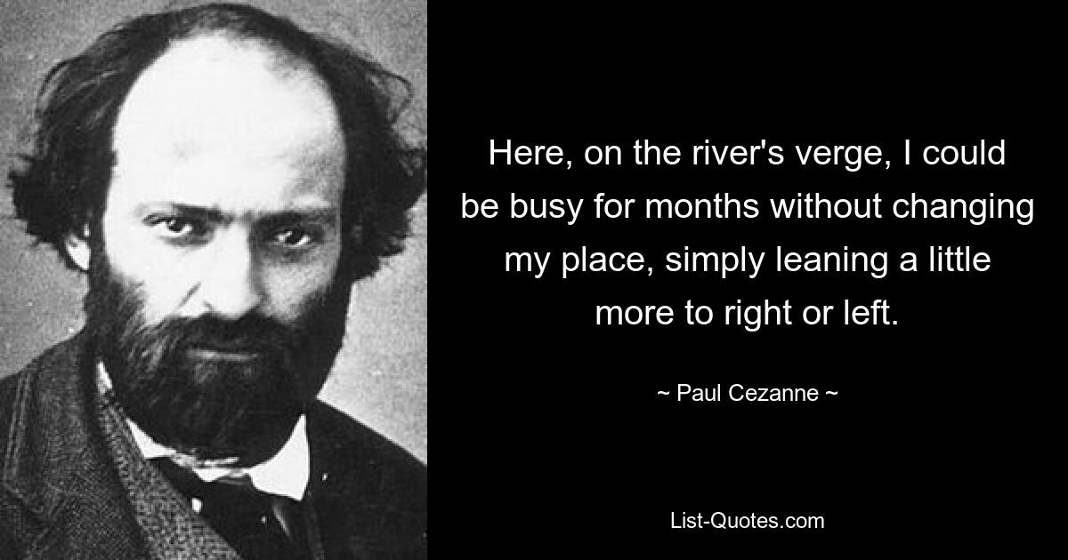 Here, on the river's verge, I could be busy for months without changing my place, simply leaning a little more to right or left. — © Paul Cezanne