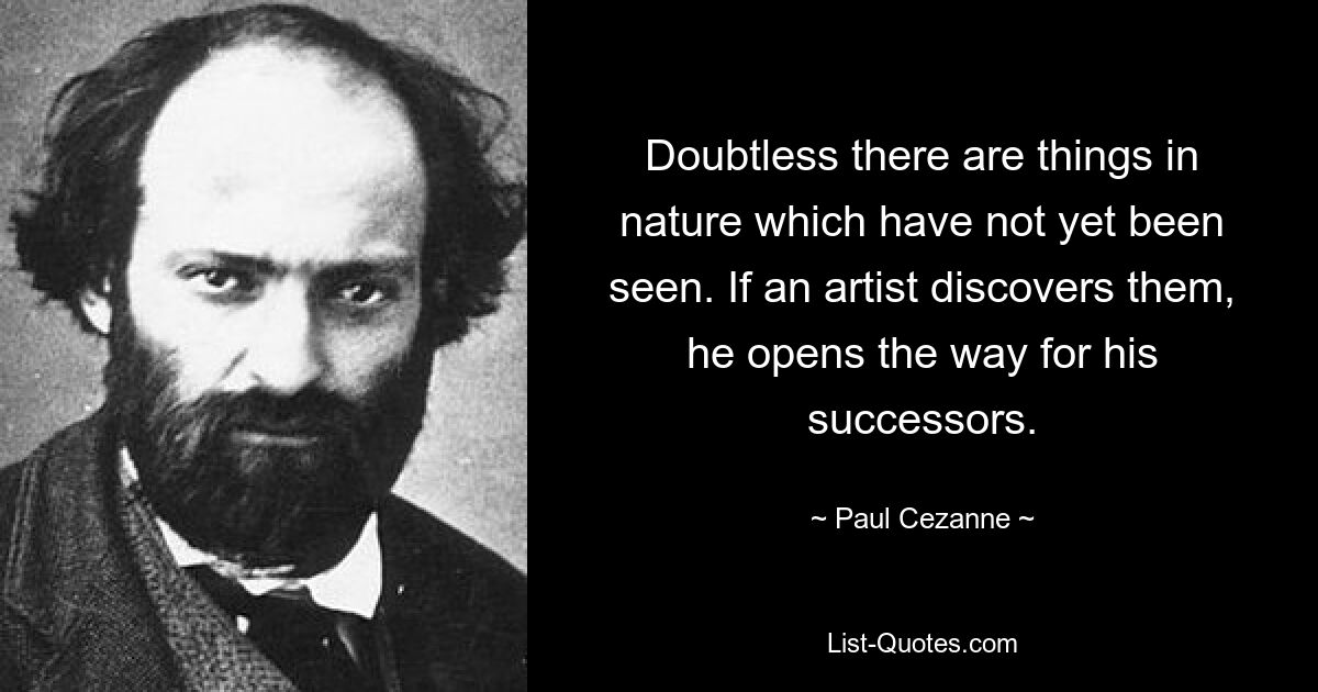 Doubtless there are things in nature which have not yet been seen. If an artist discovers them, he opens the way for his successors. — © Paul Cezanne