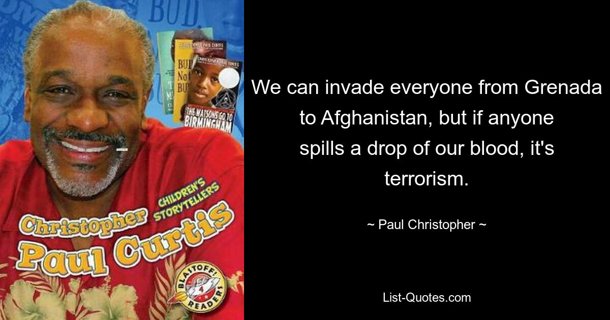 We can invade everyone from Grenada to Afghanistan, but if anyone spills a drop of our blood, it's terrorism. — © Paul Christopher