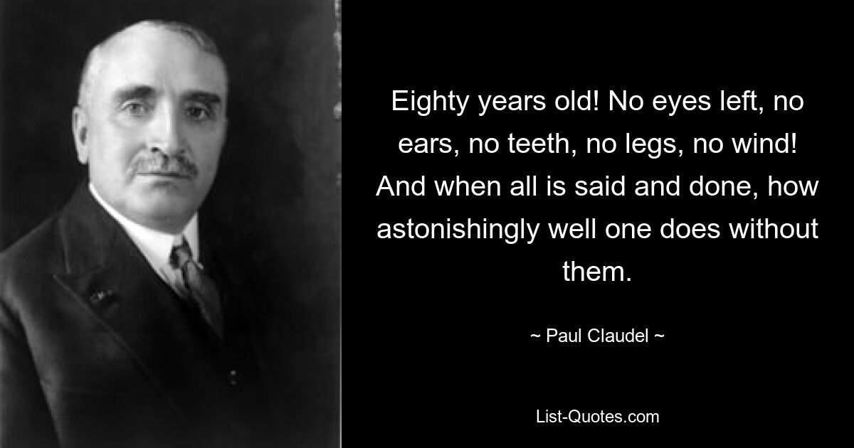 Achtzig Jahre alt! Keine Augen mehr, keine Ohren, keine Zähne, keine Beine, kein Wind! Und wenn alles gesagt und getan ist, wie erstaunlich gut man ohne sie auskommt. — © Paul Claudel 