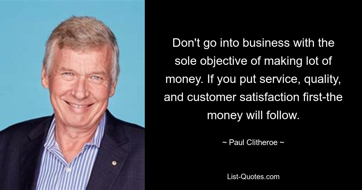 Don't go into business with the sole objective of making lot of money. If you put service, quality, and customer satisfaction first-the money will follow. — © Paul Clitheroe