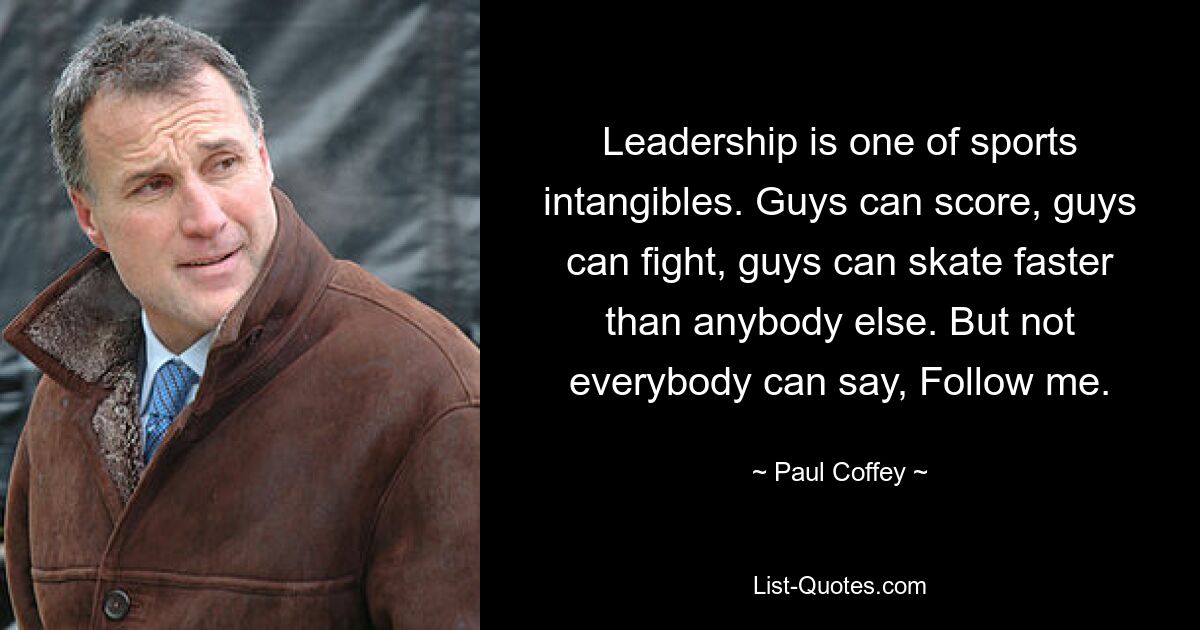 Leadership is one of sports intangibles. Guys can score, guys can fight, guys can skate faster than anybody else. But not everybody can say, Follow me. — © Paul Coffey