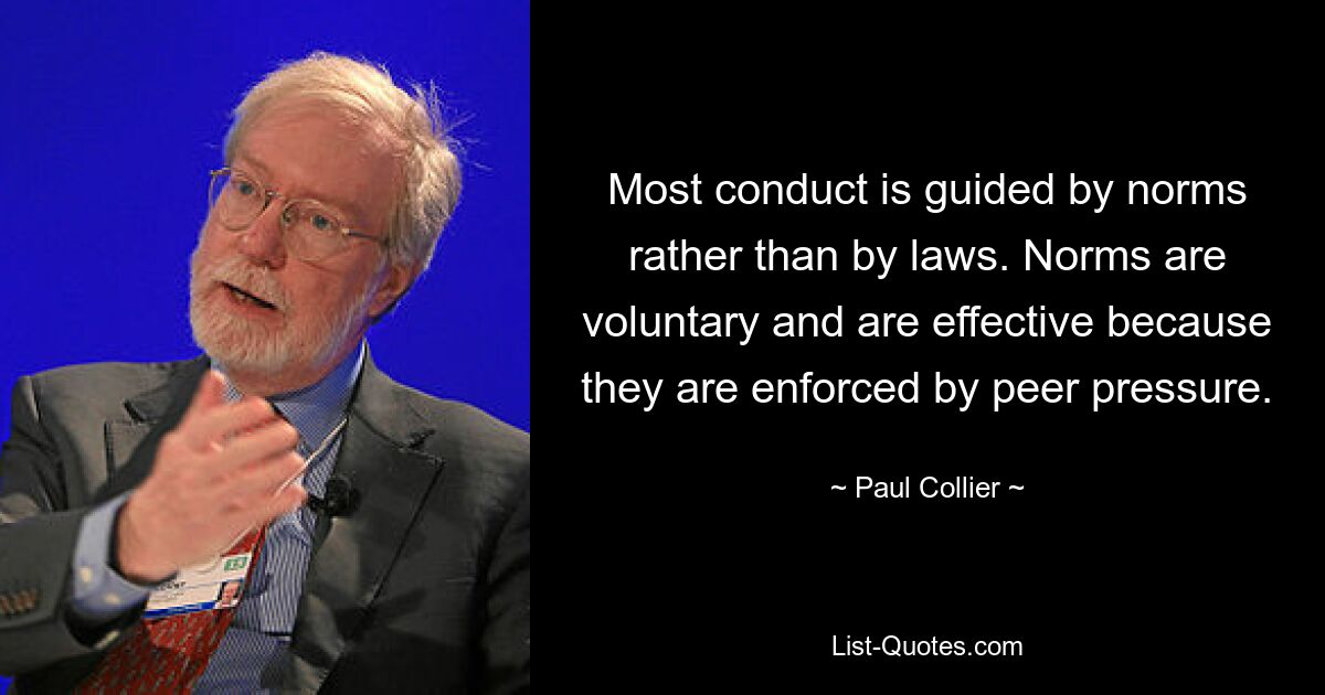 Most conduct is guided by norms rather than by laws. Norms are voluntary and are effective because they are enforced by peer pressure. — © Paul Collier