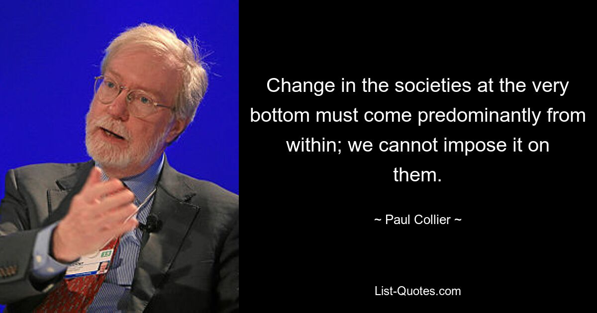 Change in the societies at the very bottom must come predominantly from within; we cannot impose it on them. — © Paul Collier