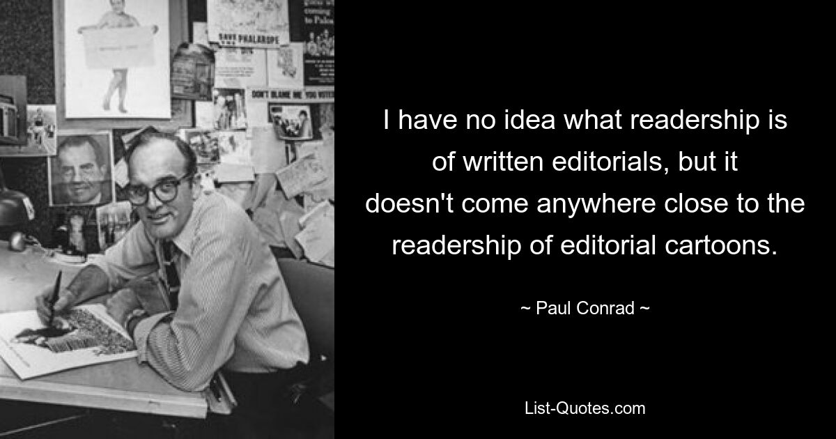 I have no idea what readership is of written editorials, but it doesn't come anywhere close to the readership of editorial cartoons. — © Paul Conrad