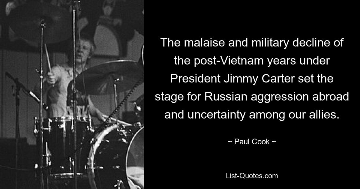 The malaise and military decline of the post-Vietnam years under President Jimmy Carter set the stage for Russian aggression abroad and uncertainty among our allies. — © Paul Cook