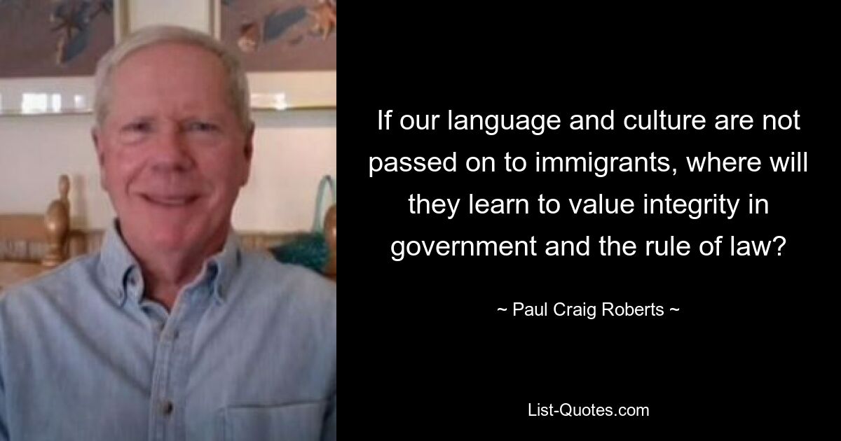 If our language and culture are not passed on to immigrants, where will they learn to value integrity in government and the rule of law? — © Paul Craig Roberts