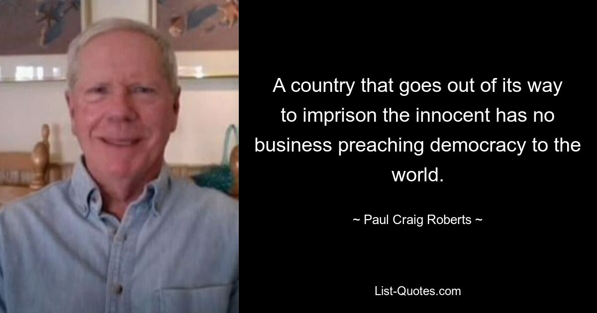 A country that goes out of its way to imprison the innocent has no business preaching democracy to the world. — © Paul Craig Roberts