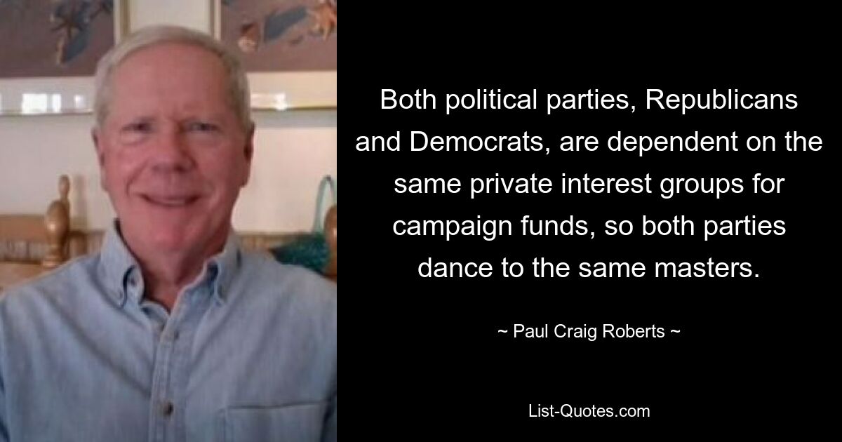 Both political parties, Republicans and Democrats, are dependent on the same private interest groups for campaign funds, so both parties dance to the same masters. — © Paul Craig Roberts