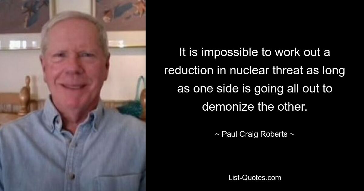 It is impossible to work out a reduction in nuclear threat as long as one side is going all out to demonize the other. — © Paul Craig Roberts