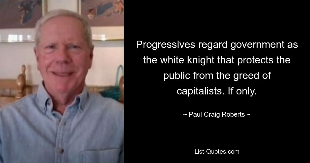 Progressives regard government as the white knight that protects the public from the greed of capitalists. If only. — © Paul Craig Roberts