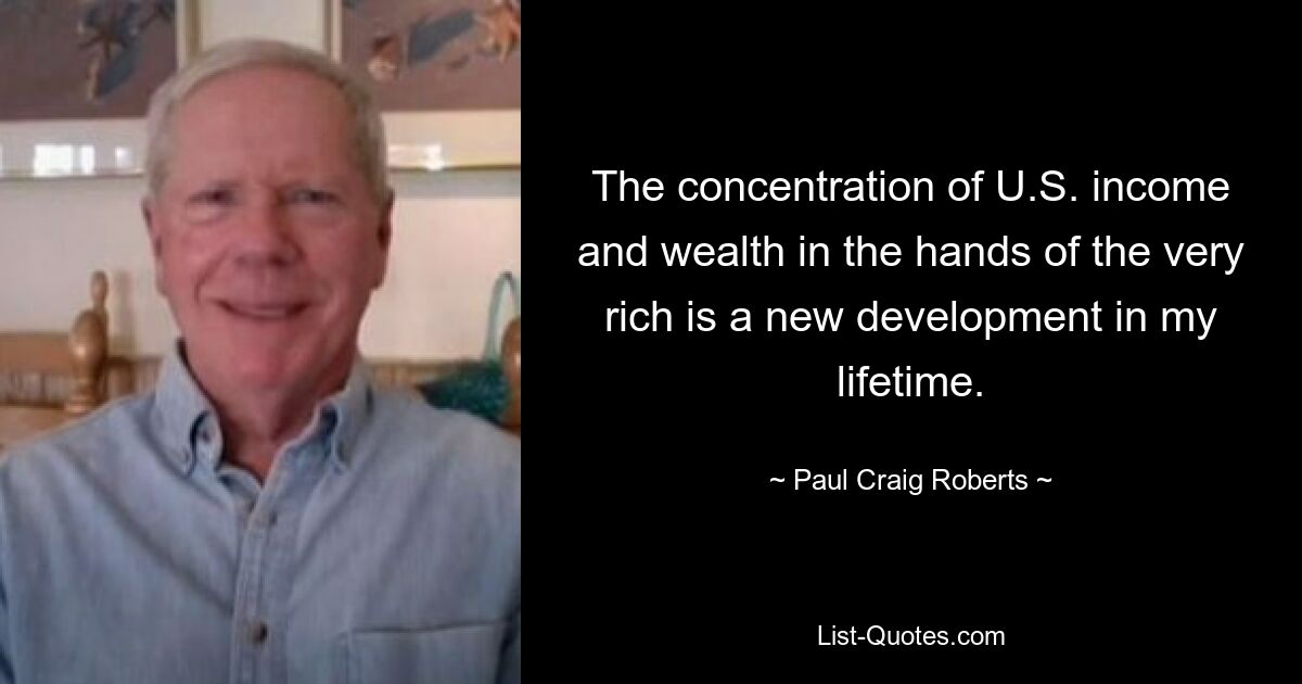 The concentration of U.S. income and wealth in the hands of the very rich is a new development in my lifetime. — © Paul Craig Roberts