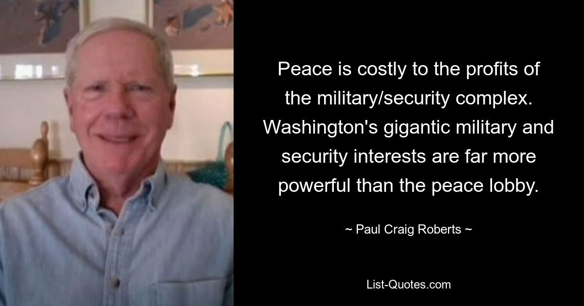 Peace is costly to the profits of the military/security complex. Washington's gigantic military and security interests are far more powerful than the peace lobby. — © Paul Craig Roberts