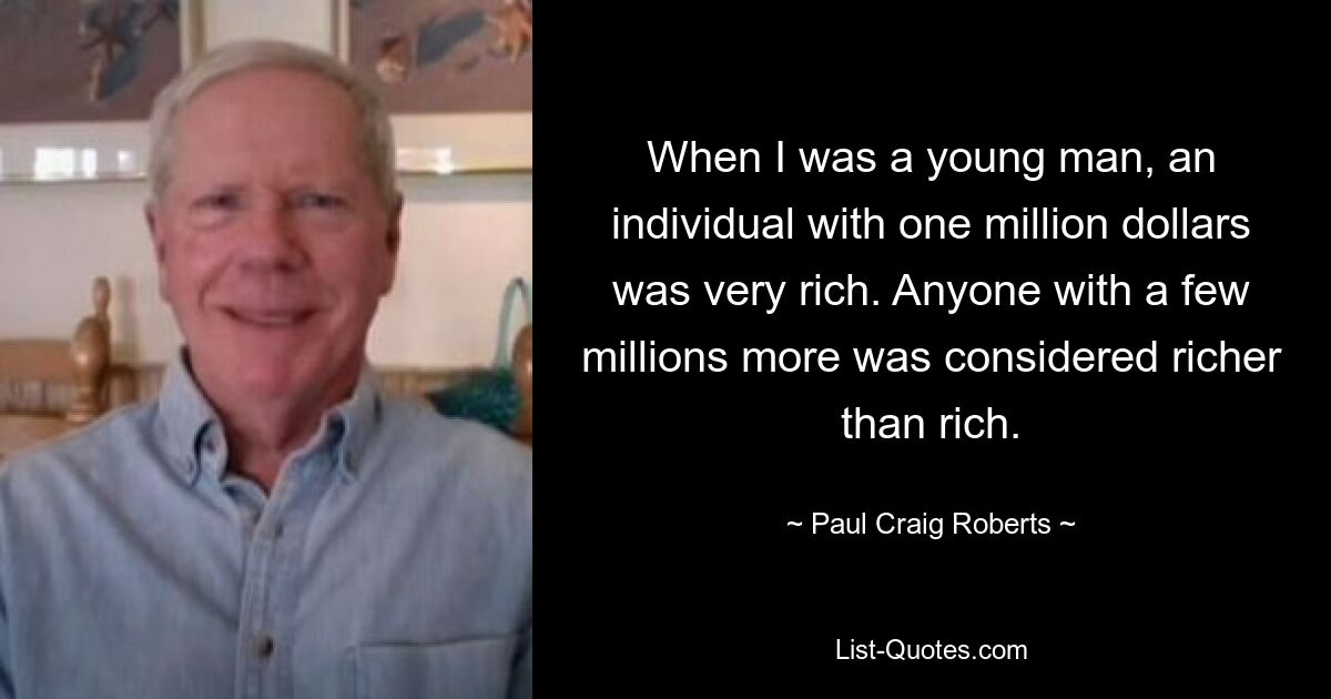 When I was a young man, an individual with one million dollars was very rich. Anyone with a few millions more was considered richer than rich. — © Paul Craig Roberts