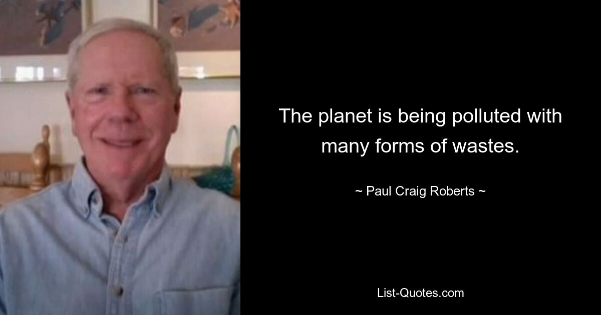 The planet is being polluted with many forms of wastes. — © Paul Craig Roberts