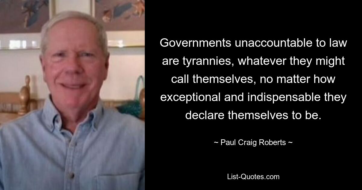 Governments unaccountable to law are tyrannies, whatever they might call themselves, no matter how exceptional and indispensable they declare themselves to be. — © Paul Craig Roberts