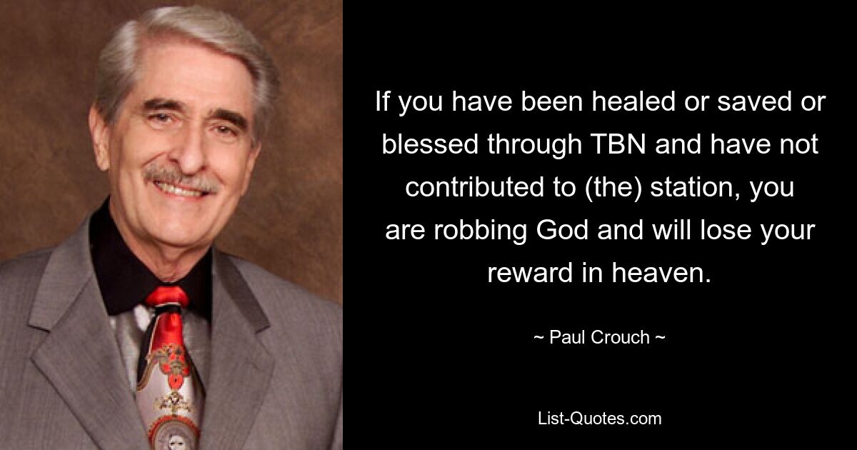 If you have been healed or saved or blessed through TBN and have not contributed to (the) station, you are robbing God and will lose your reward in heaven. — © Paul Crouch