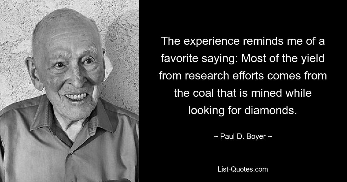 The experience reminds me of a favorite saying: Most of the yield from research efforts comes from the coal that is mined while looking for diamonds. — © Paul D. Boyer