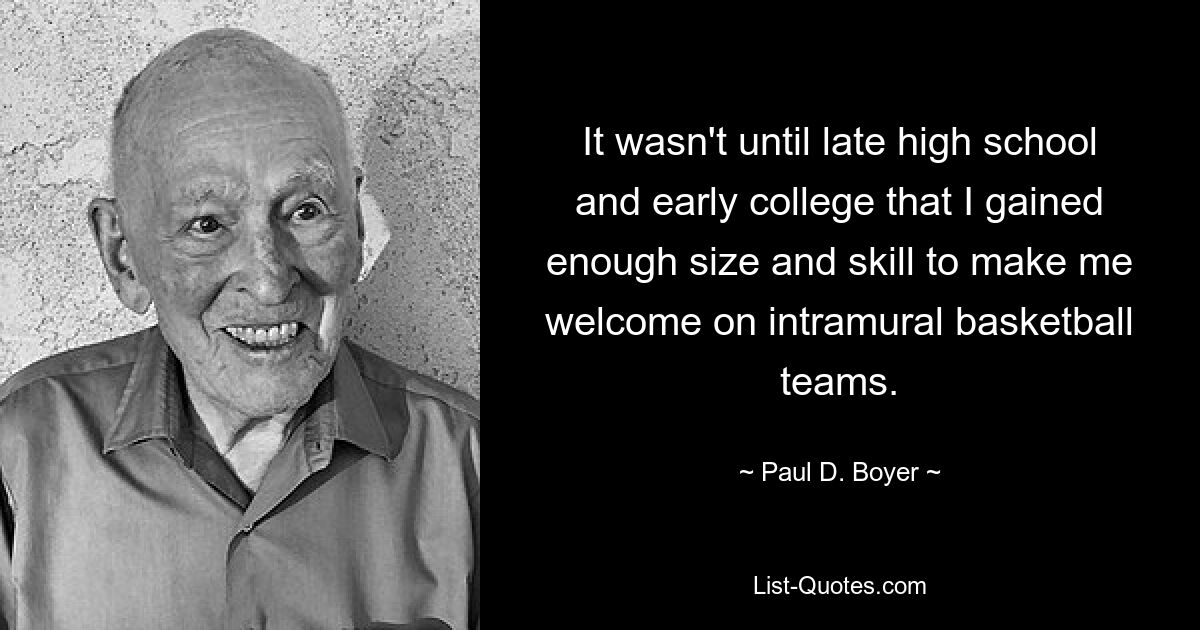 It wasn't until late high school and early college that I gained enough size and skill to make me welcome on intramural basketball teams. — © Paul D. Boyer