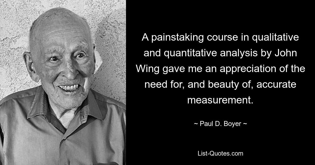 A painstaking course in qualitative and quantitative analysis by John Wing gave me an appreciation of the need for, and beauty of, accurate measurement. — © Paul D. Boyer