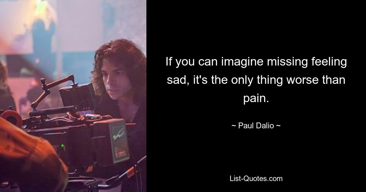 If you can imagine missing feeling sad, it's the only thing worse than pain. — © Paul Dalio