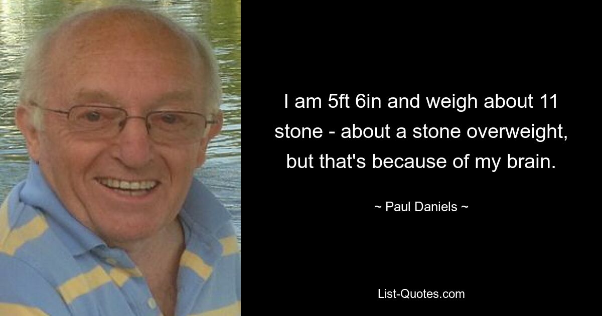 I am 5ft 6in and weigh about 11 stone - about a stone overweight, but that's because of my brain. — © Paul Daniels