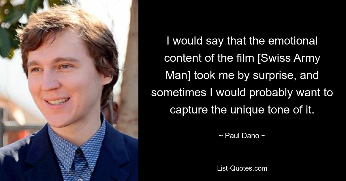 I would say that the emotional content of the film [Swiss Army Man] took me by surprise, and sometimes I would probably want to capture the unique tone of it. — © Paul Dano