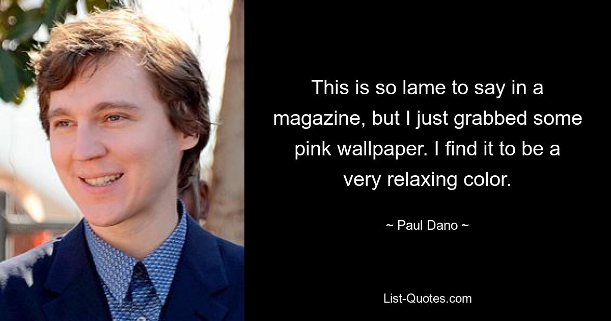 This is so lame to say in a magazine, but I just grabbed some pink wallpaper. I find it to be a very relaxing color. — © Paul Dano