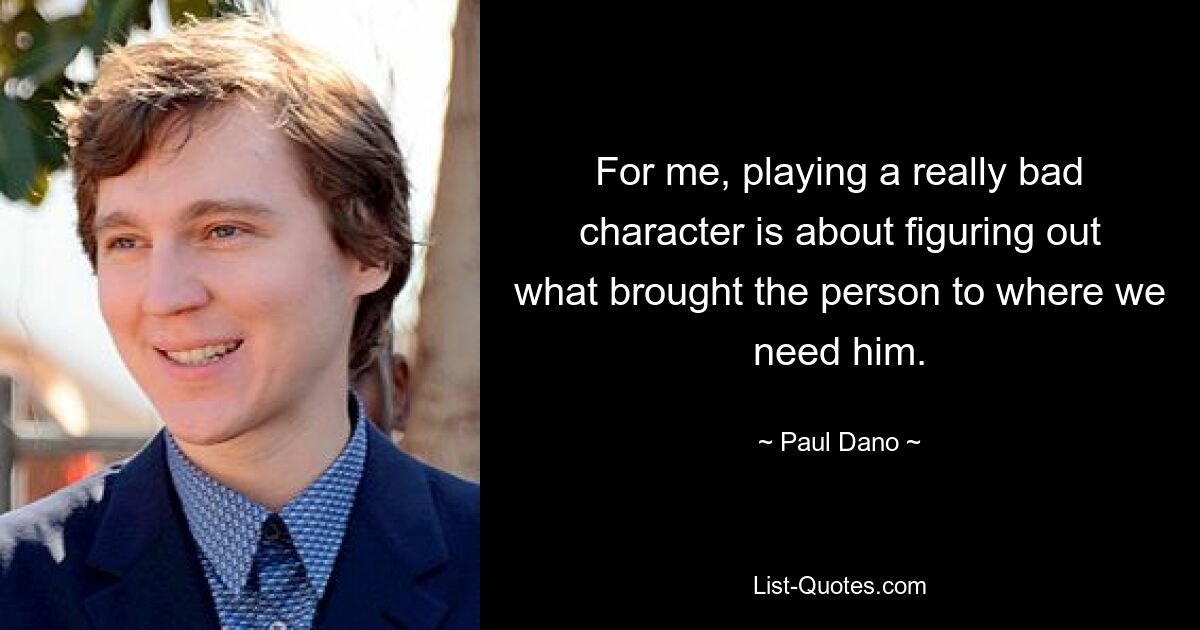 For me, playing a really bad character is about figuring out what brought the person to where we need him. — © Paul Dano