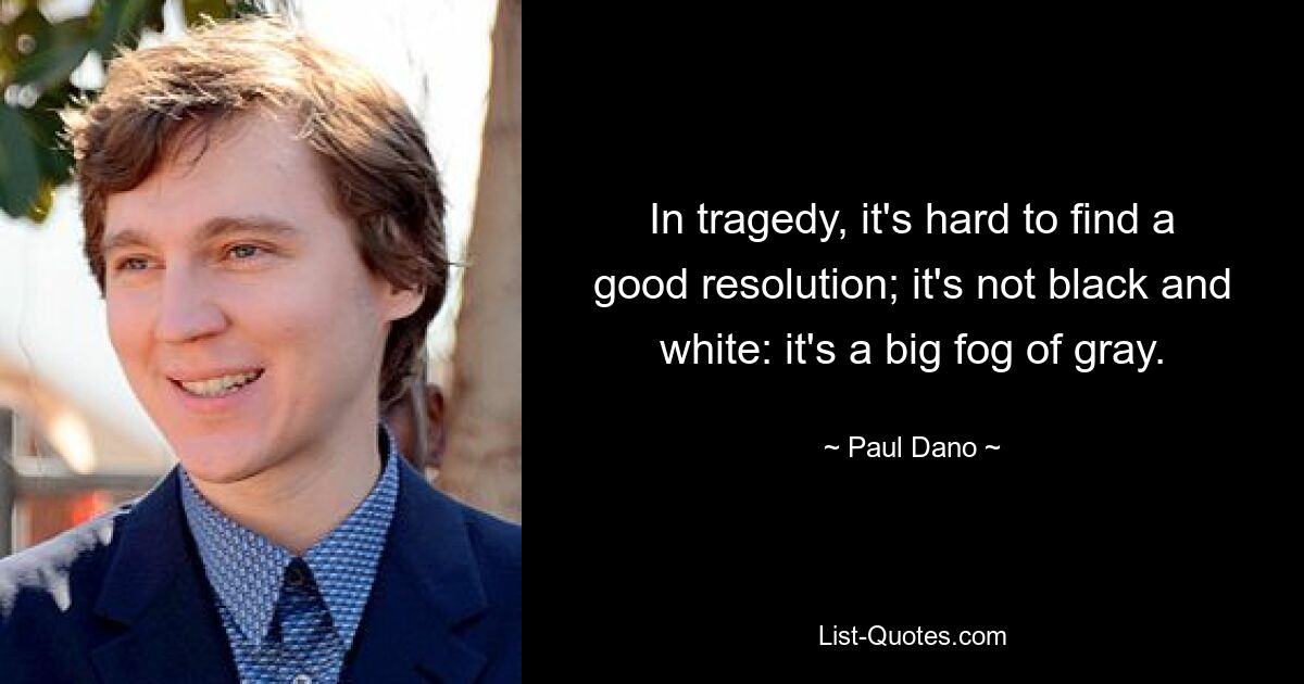 In tragedy, it's hard to find a good resolution; it's not black and white: it's a big fog of gray. — © Paul Dano