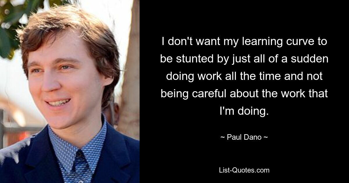 I don't want my learning curve to be stunted by just all of a sudden doing work all the time and not being careful about the work that I'm doing. — © Paul Dano