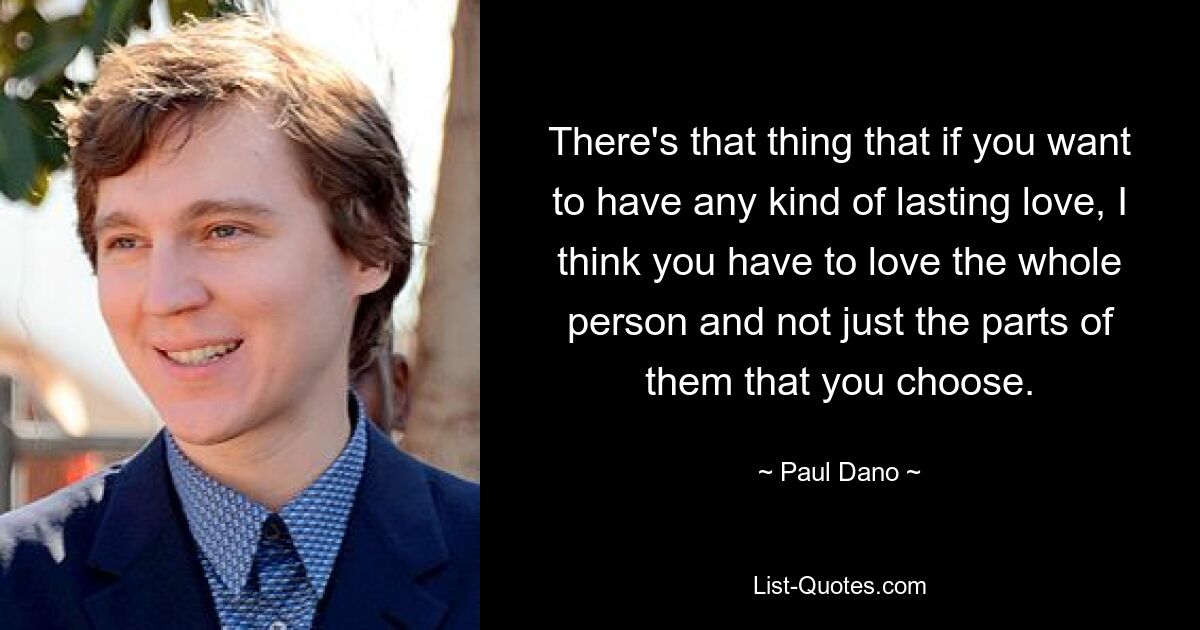 There's that thing that if you want to have any kind of lasting love, I think you have to love the whole person and not just the parts of them that you choose. — © Paul Dano