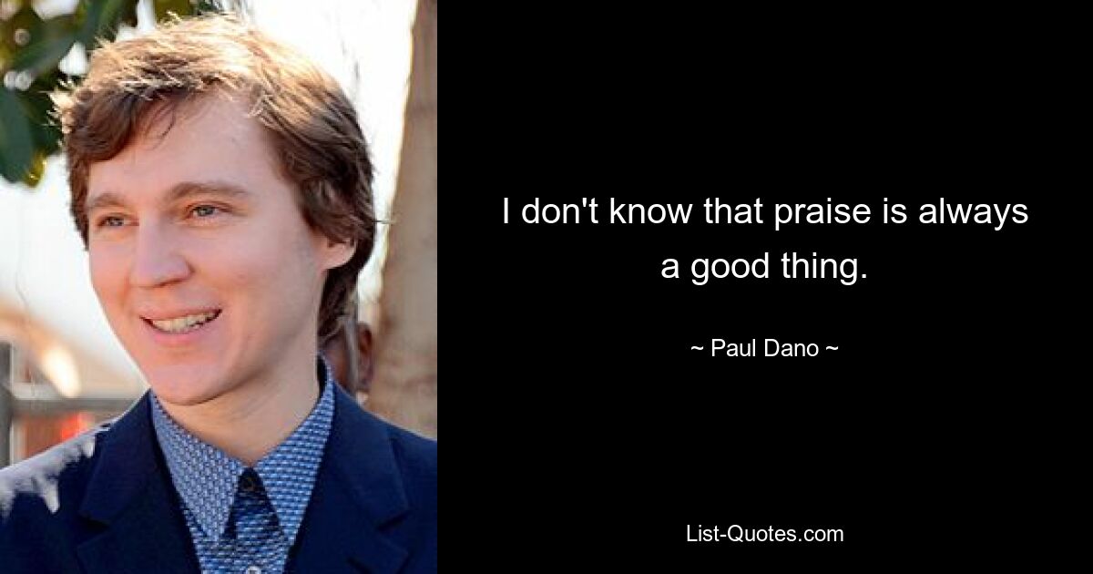 I don't know that praise is always a good thing. — © Paul Dano