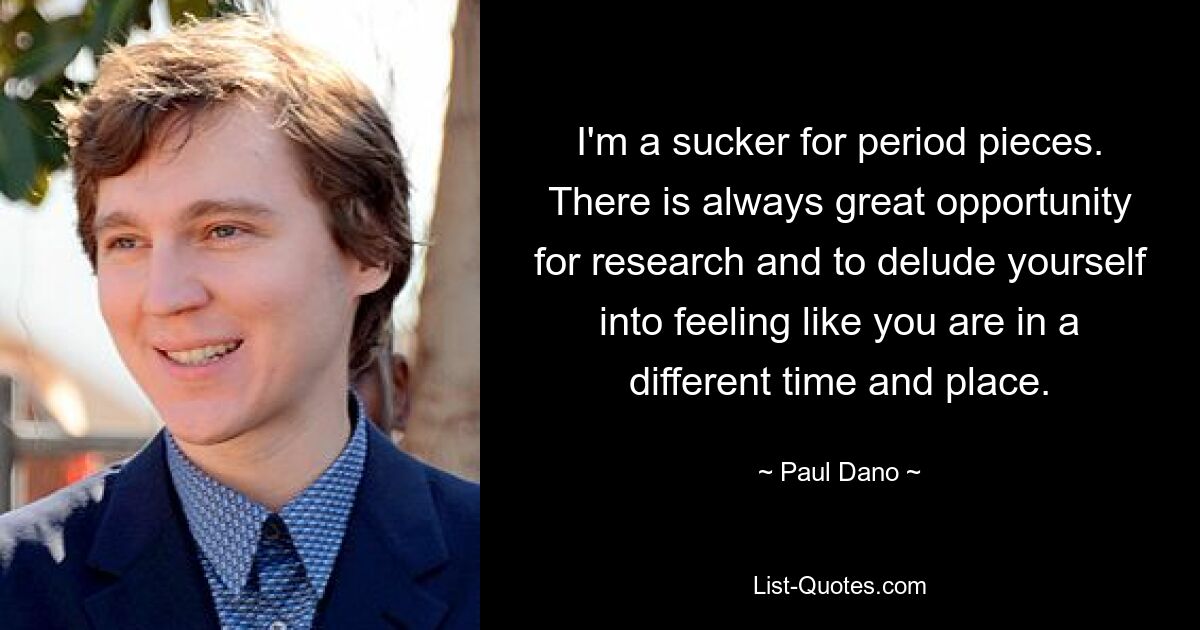 I'm a sucker for period pieces. There is always great opportunity for research and to delude yourself into feeling like you are in a different time and place. — © Paul Dano