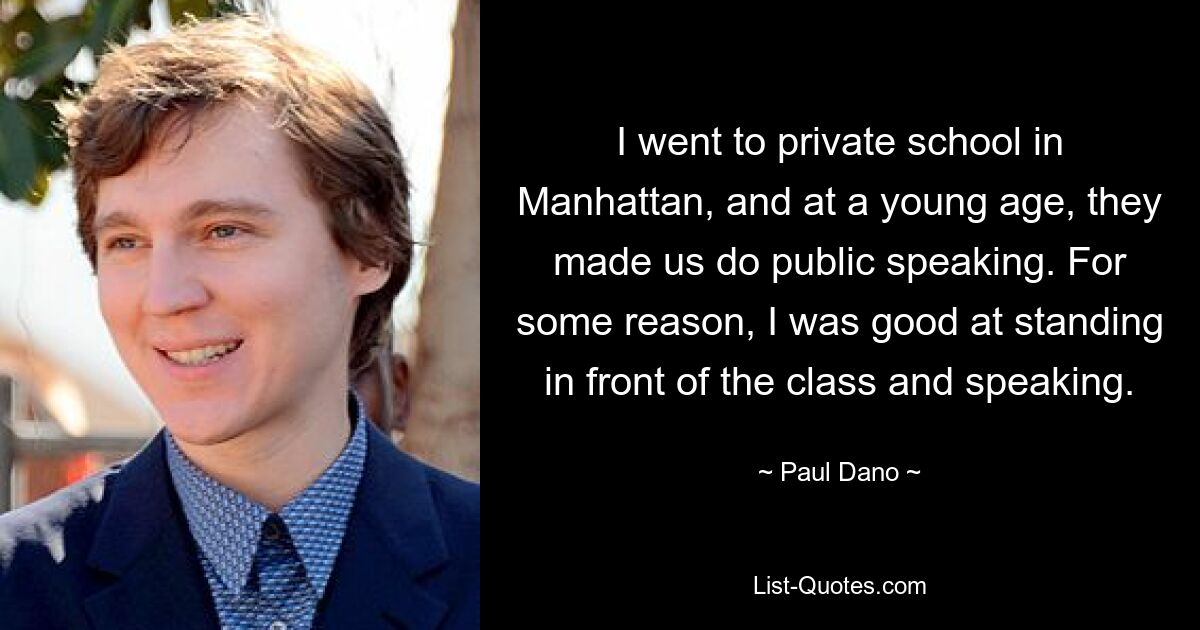 I went to private school in Manhattan, and at a young age, they made us do public speaking. For some reason, I was good at standing in front of the class and speaking. — © Paul Dano