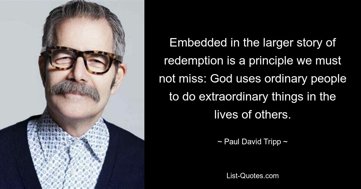 Embedded in the larger story of redemption is a principle we must not miss: God uses ordinary people to do extraordinary things in the lives of others. — © Paul David Tripp