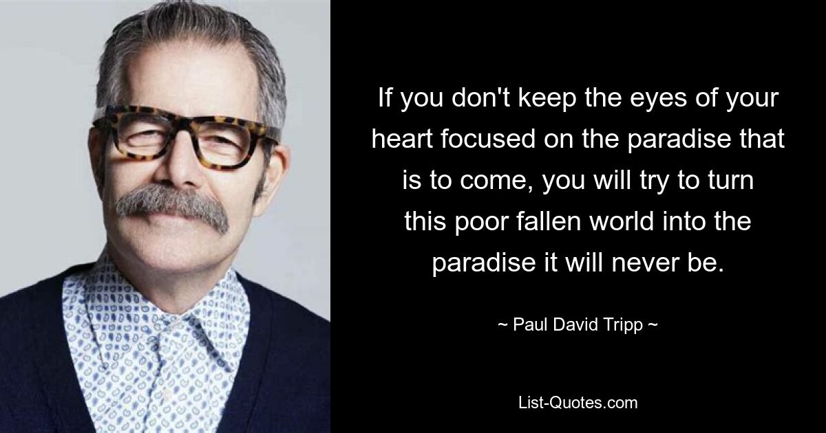 If you don't keep the eyes of your heart focused on the paradise that is to come, you will try to turn this poor fallen world into the paradise it will never be. — © Paul David Tripp