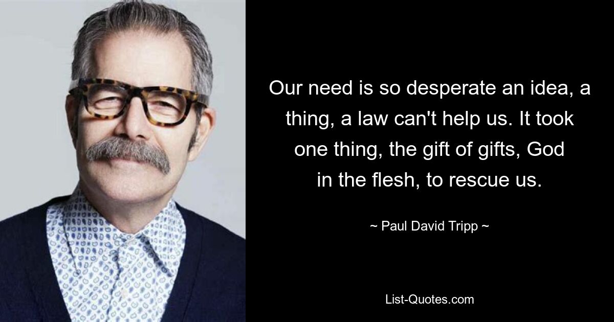 Our need is so desperate an idea, a thing, a law can't help us. It took one thing, the gift of gifts, God in the flesh, to rescue us. — © Paul David Tripp