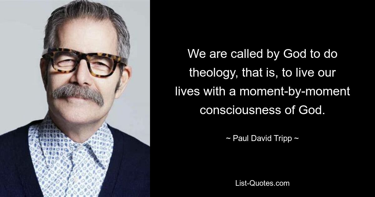 We are called by God to do theology, that is, to live our lives with a moment-by-moment consciousness of God. — © Paul David Tripp