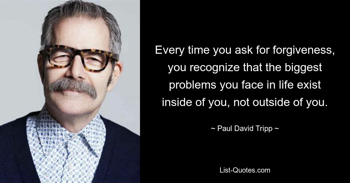 Every time you ask for forgiveness, you recognize that the biggest problems you face in life exist inside of you, not outside of you. — © Paul David Tripp