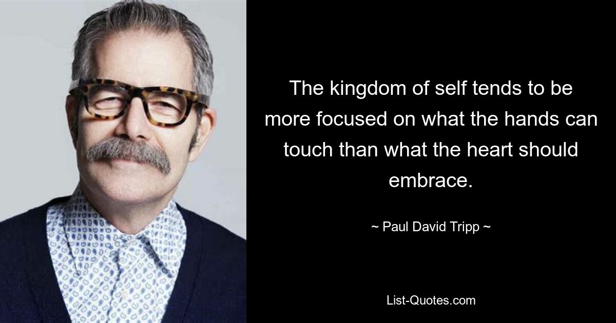 The kingdom of self tends to be more focused on what the hands can touch than what the heart should embrace. — © Paul David Tripp