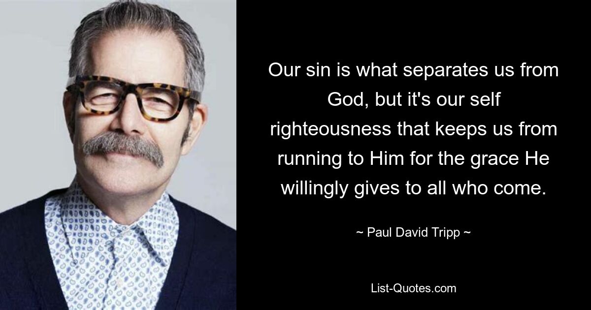 Our sin is what separates us from God, but it's our self righteousness that keeps us from running to Him for the grace He willingly gives to all who come. — © Paul David Tripp