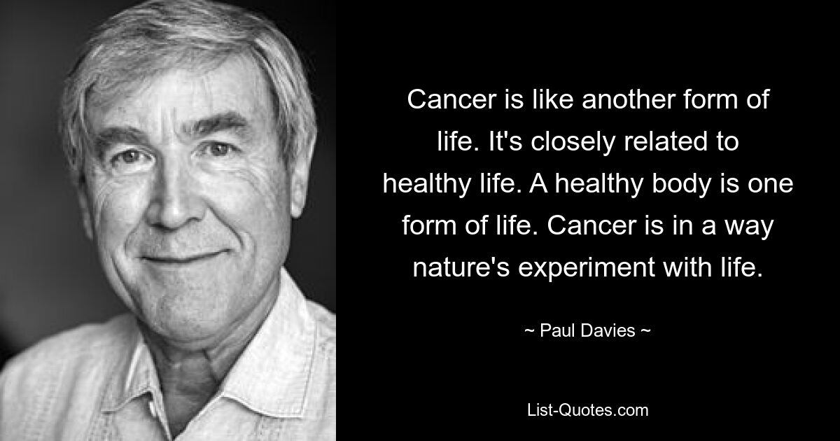 Cancer is like another form of life. It's closely related to healthy life. A healthy body is one form of life. Cancer is in a way nature's experiment with life. — © Paul Davies