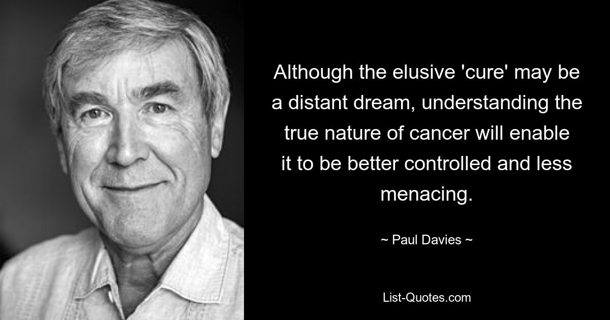 Although the elusive 'cure' may be a distant dream, understanding the true nature of cancer will enable it to be better controlled and less menacing. — © Paul Davies