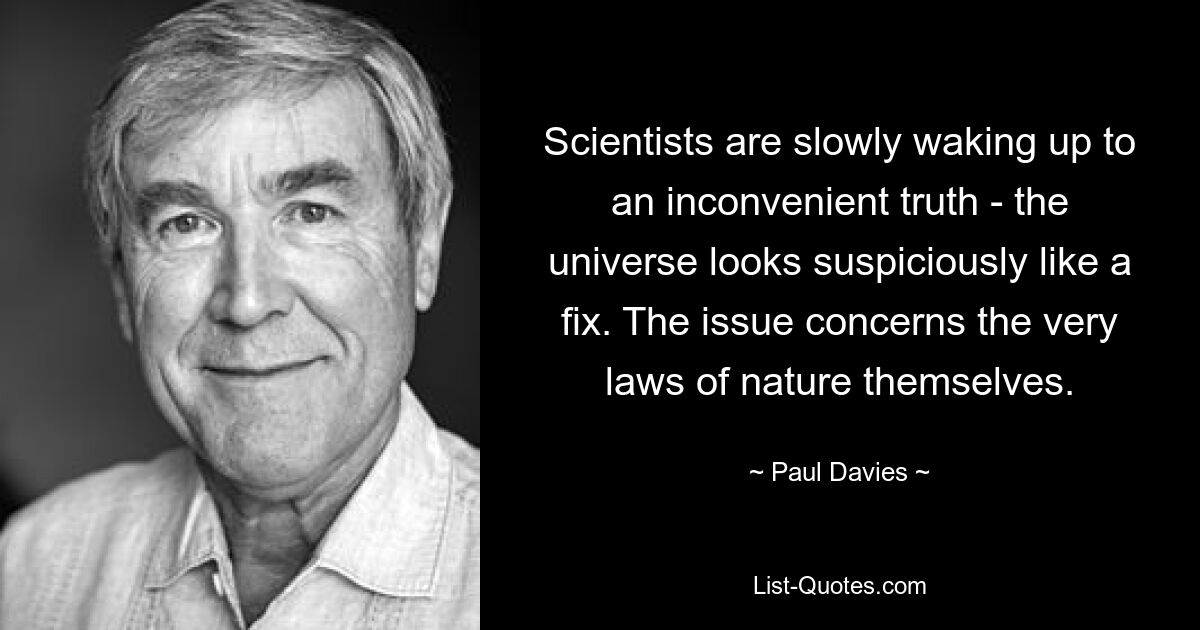 Scientists are slowly waking up to an inconvenient truth - the universe looks suspiciously like a fix. The issue concerns the very laws of nature themselves. — © Paul Davies